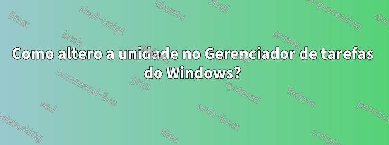 Como altero a unidade no Gerenciador de tarefas do Windows?