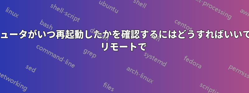 コンピュータがいつ再起動したかを確認するにはどうすればいいですか? リモートで