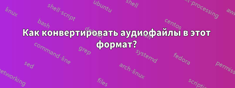 Как конвертировать аудиофайлы в этот формат?