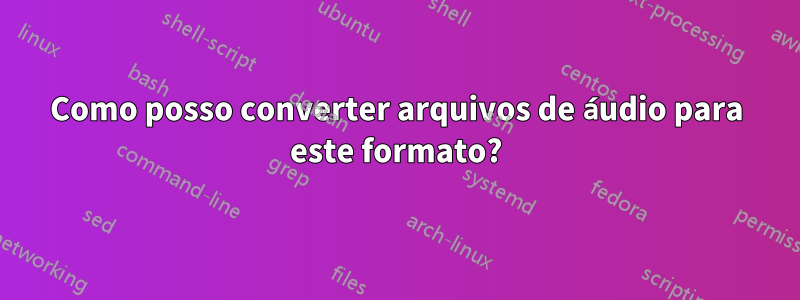 Como posso converter arquivos de áudio para este formato?