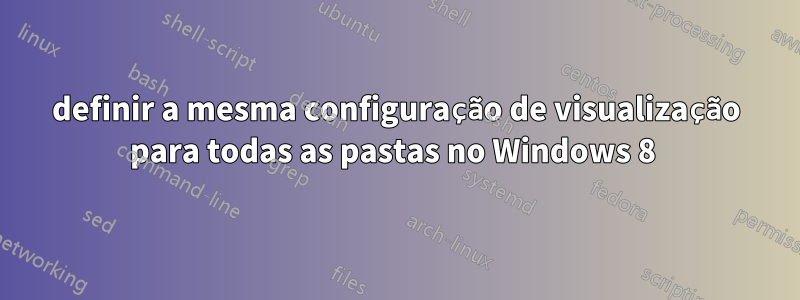 definir a mesma configuração de visualização para todas as pastas no Windows 8 