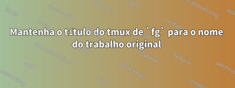 Mantenha o título do tmux de `fg` para o nome do trabalho original