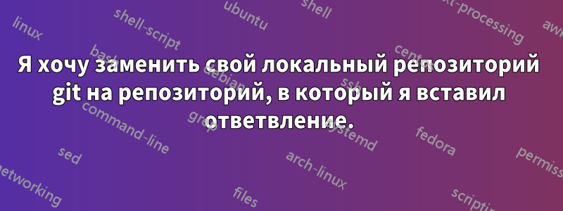 Я хочу заменить свой локальный репозиторий git на репозиторий, в который я вставил ответвление.