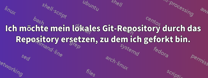 Ich möchte mein lokales Git-Repository durch das Repository ersetzen, zu dem ich geforkt bin.