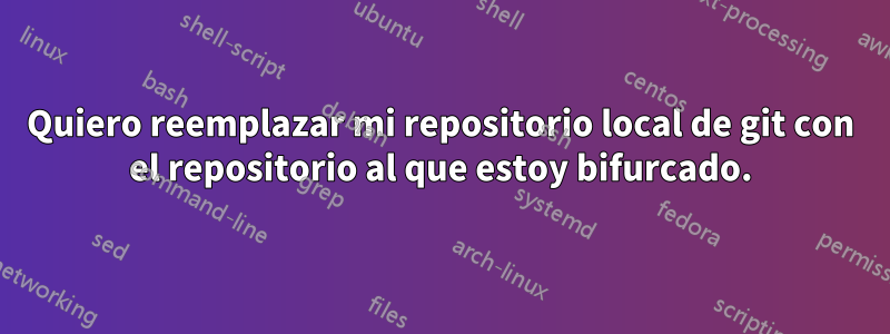 Quiero reemplazar mi repositorio local de git con el repositorio al que estoy bifurcado.