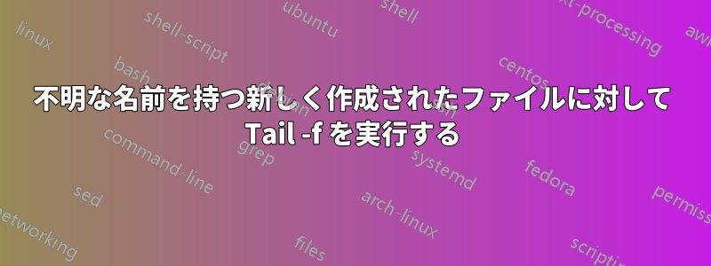 不明な名前を持つ新しく作成されたファイルに対して Tail -f を実行する