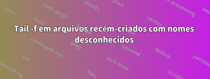 Tail -f em arquivos recém-criados com nomes desconhecidos