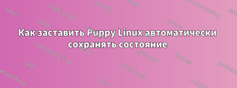 Как заставить Puppy Linux автоматически сохранять состояние