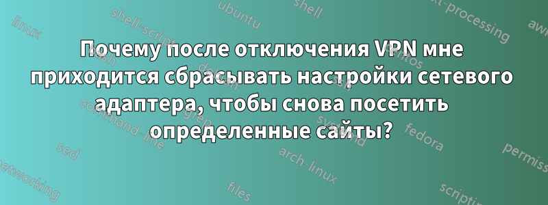 Почему после отключения VPN мне приходится сбрасывать настройки сетевого адаптера, чтобы снова посетить определенные сайты?