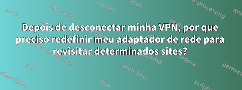 Depois de desconectar minha VPN, por que preciso redefinir meu adaptador de rede para revisitar determinados sites?