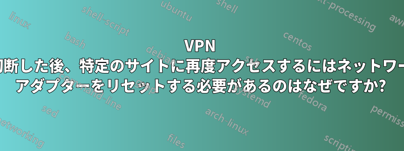 VPN を切断した後、特定のサイトに再度アクセスするにはネットワーク アダプターをリセットする必要があるのはなぜですか?