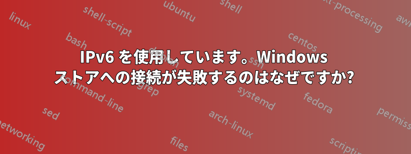 IPv6 を使用しています。Windows ストアへの接続が失敗するのはなぜですか?