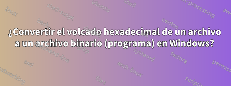 ¿Convertir el volcado hexadecimal de un archivo a un archivo binario (programa) en Windows?