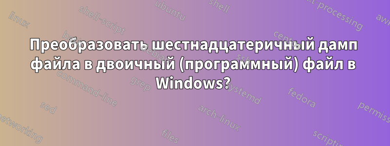 Преобразовать шестнадцатеричный дамп файла в двоичный (программный) файл в Windows?