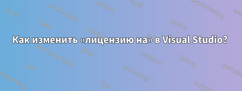 Как изменить «лицензию на» в Visual Studio?