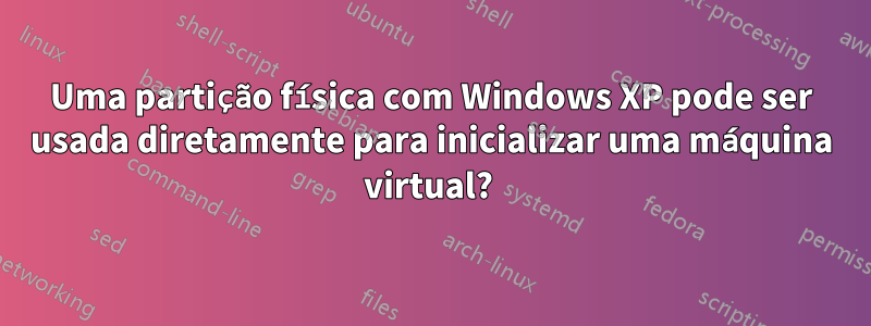 Uma partição física com Windows XP pode ser usada diretamente para inicializar uma máquina virtual? 