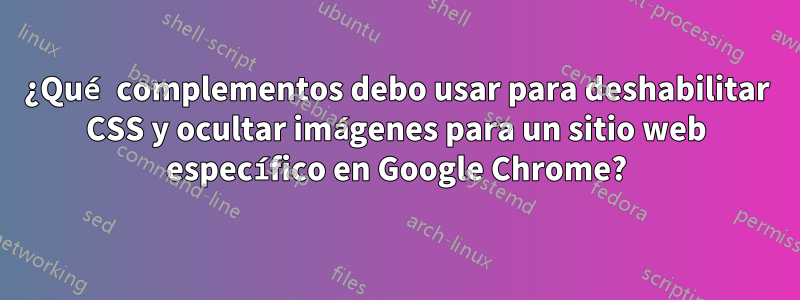 ¿Qué complementos debo usar para deshabilitar CSS y ocultar imágenes para un sitio web específico en Google Chrome?