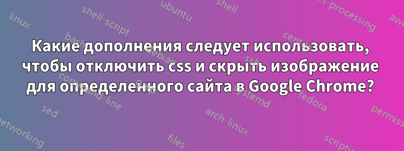 Какие дополнения следует использовать, чтобы отключить css и скрыть изображение для определенного сайта в Google Chrome?