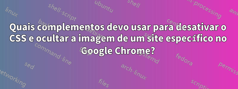 Quais complementos devo usar para desativar o CSS e ocultar a imagem de um site específico no Google Chrome?