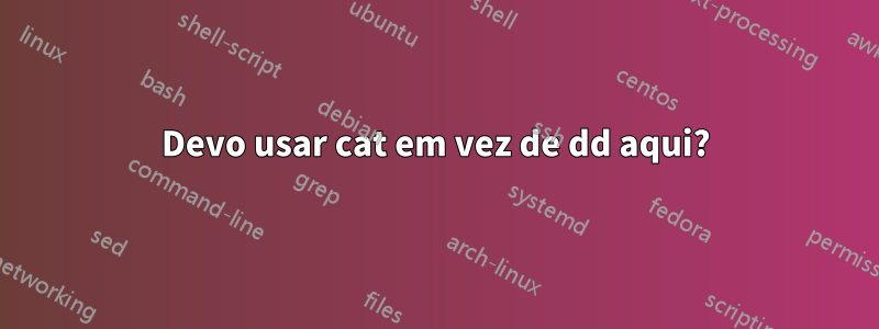 Devo usar cat em vez de dd aqui?