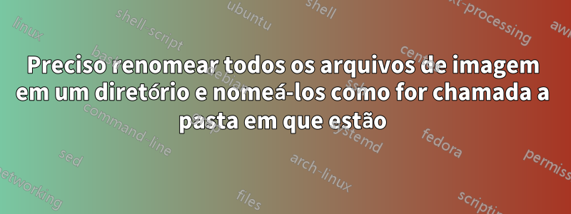 Preciso renomear todos os arquivos de imagem em um diretório e nomeá-los como for chamada a pasta em que estão