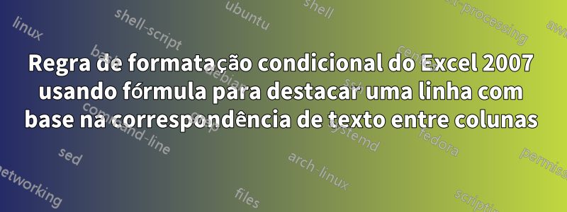 Regra de formatação condicional do Excel 2007 usando fórmula para destacar uma linha com base na correspondência de texto entre colunas