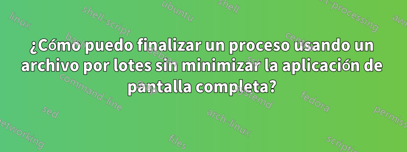 ¿Cómo puedo finalizar un proceso usando un archivo por lotes sin minimizar la aplicación de pantalla completa?