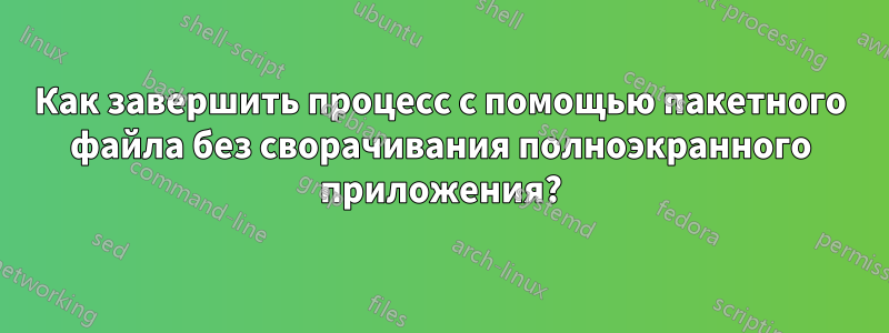 Как завершить процесс с помощью пакетного файла без сворачивания полноэкранного приложения?