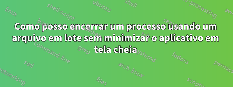 Como posso encerrar um processo usando um arquivo em lote sem minimizar o aplicativo em tela cheia