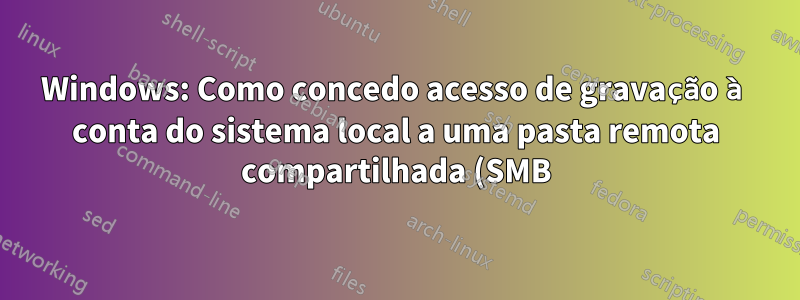 Windows: Como concedo acesso de gravação à conta do sistema local a uma pasta remota compartilhada (SMB) em um grupo de trabalho?