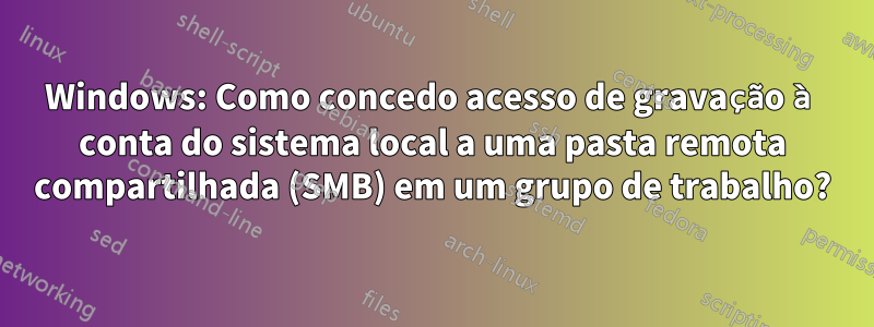 Windows: Como concedo acesso de gravação à conta do sistema local a uma pasta remota compartilhada (SMB) em um grupo de trabalho?