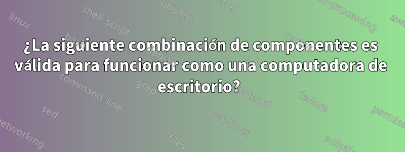 ¿La siguiente combinación de componentes es válida para funcionar como una computadora de escritorio? 