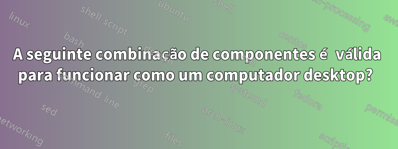 A seguinte combinação de componentes é válida para funcionar como um computador desktop? 