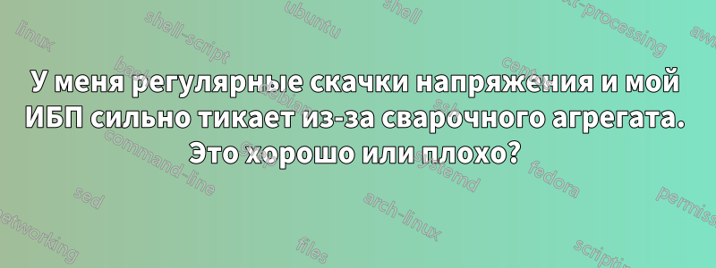 У меня регулярные скачки напряжения и мой ИБП сильно тикает из-за сварочного агрегата. Это хорошо или плохо?