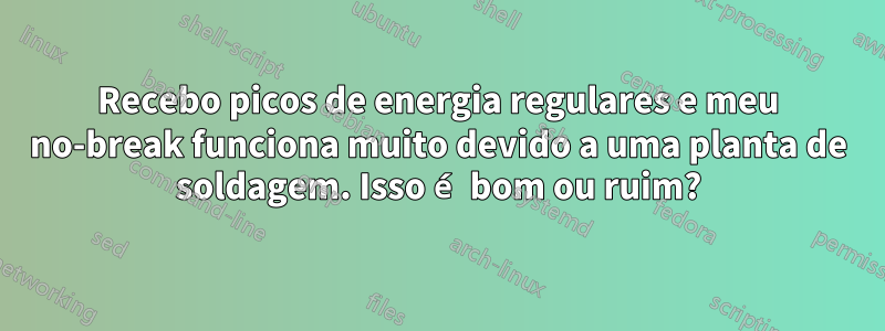 Recebo picos de energia regulares e meu no-break funciona muito devido a uma planta de soldagem. Isso é bom ou ruim?