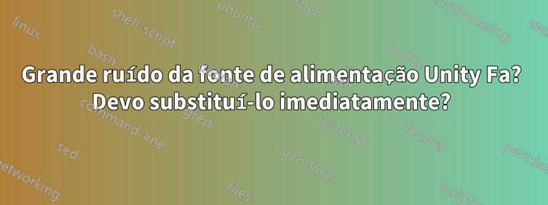 Grande ruído da fonte de alimentação Unity Fa? Devo substituí-lo imediatamente?