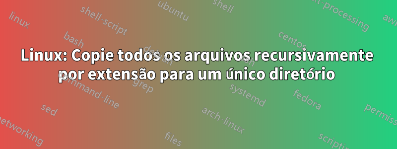 Linux: Copie todos os arquivos recursivamente por extensão para um único diretório