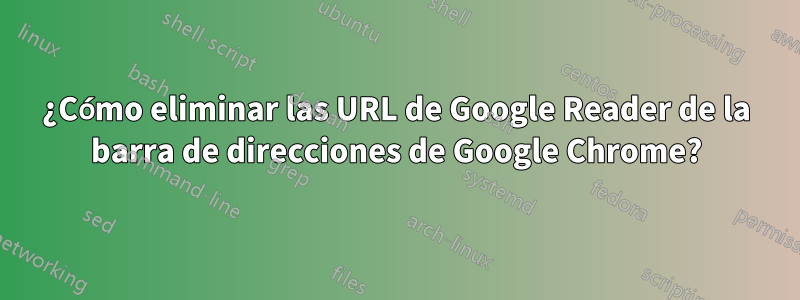 ¿Cómo eliminar las URL de Google Reader de la barra de direcciones de Google Chrome?