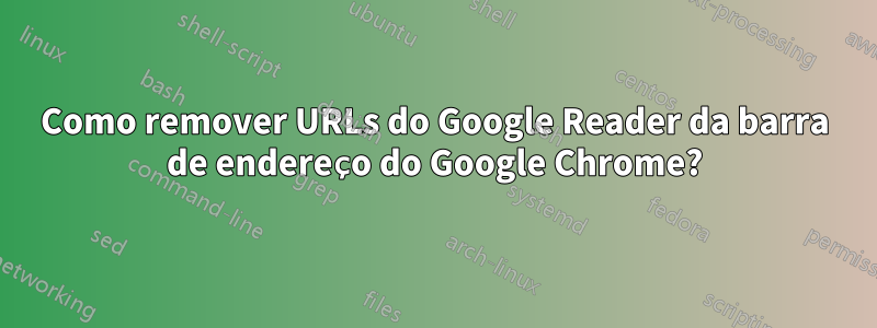 Como remover URLs do Google Reader da barra de endereço do Google Chrome?