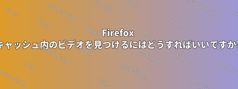 Firefox キャッシュ内のビデオを見つけるにはどうすればいいですか?