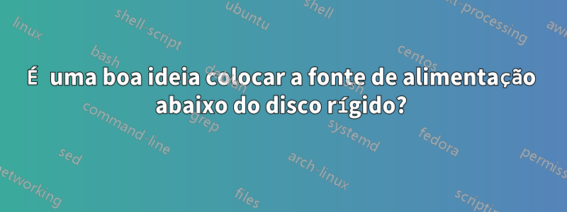 É uma boa ideia colocar a fonte de alimentação abaixo do disco rígido?