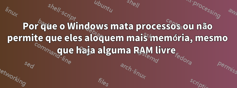 Por que o Windows mata processos ou não permite que eles aloquem mais memória, mesmo que haja alguma RAM livre 