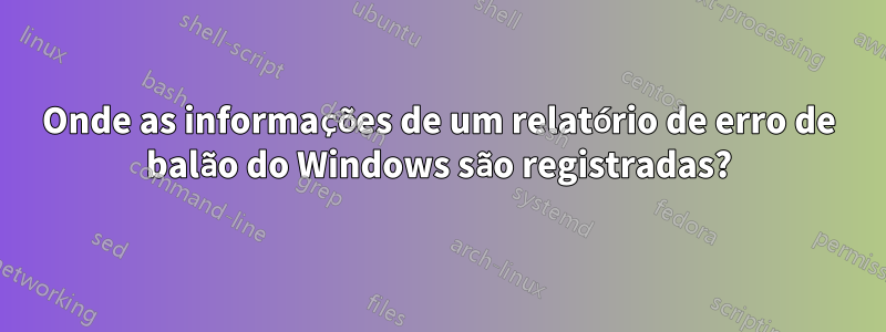 Onde as informações de um relatório de erro de balão do Windows são registradas?