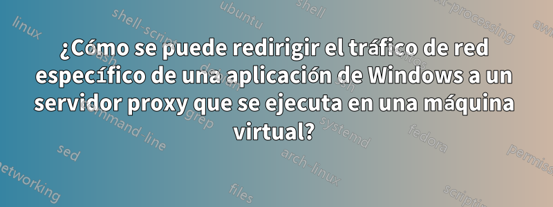 ¿Cómo se puede redirigir el tráfico de red específico de una aplicación de Windows a un servidor proxy que se ejecuta en una máquina virtual?