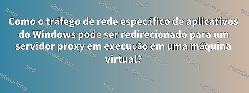 Como o tráfego de rede específico de aplicativos do Windows pode ser redirecionado para um servidor proxy em execução em uma máquina virtual?