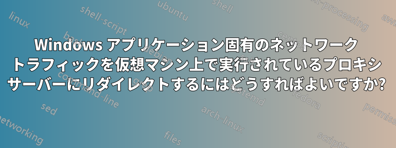 Windows アプリケーション固有のネットワーク トラフィックを仮想マシン上で実行されているプロキシ サーバーにリダイレクトするにはどうすればよいですか?