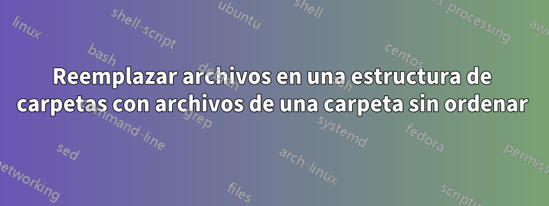 Reemplazar archivos en una estructura de carpetas con archivos de una carpeta sin ordenar