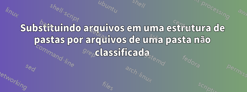 Substituindo arquivos em uma estrutura de pastas por arquivos de uma pasta não classificada