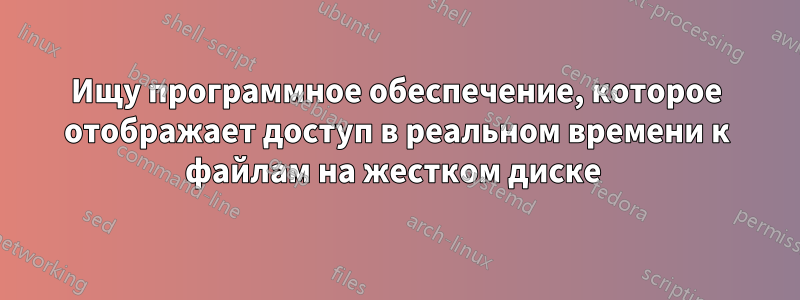 Ищу программное обеспечение, которое отображает доступ в реальном времени к файлам на жестком диске 