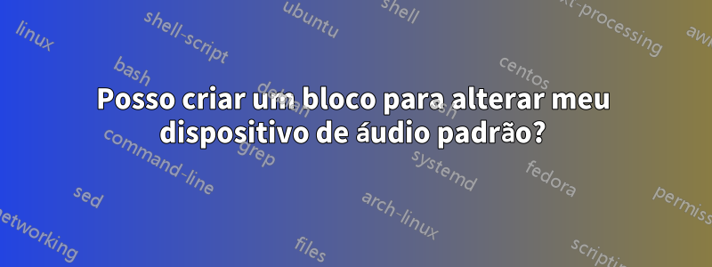 Posso criar um bloco para alterar meu dispositivo de áudio padrão?